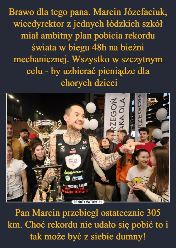 
    Brawo dla tego pana. Marcin Józefaciuk, wicedyrektor z jednych łódzkich szkół miał ambitny plan pobicia rekordu świata w biegu 48h na bieżni mechanicznej. Wszystko w szczytnym celu - by uzbierać pieniądze dla
 chorych dzieci Pan Marcin przebiegł ostatecznie 305 km. Choć rekordu nie udało się pobić to i tak może być z siebie dumny!