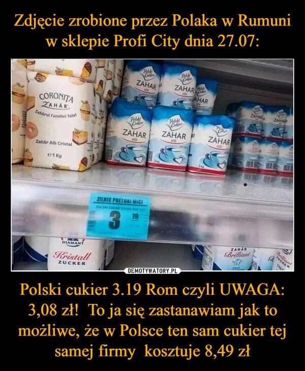 
    Zdjęcie zrobione przez Polaka w Rumuni w sklepie Profi City dnia 27.07: Polski cukier 3.19 Rom czyli UWAGA: 3,08 zł!  To ja się zastanawiam jak to możliwe, że w Polsce ten sam cukier tej samej firmy  kosztuje 8,49 zł