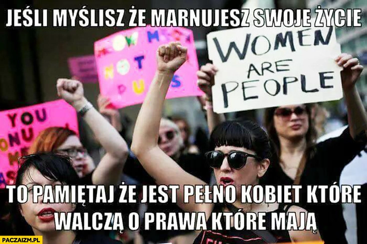 
    Jeśli myślisz, że marnujesz swoje życie to pamiętaj, że jest pełno kobiet, które walczą o prawa które mają