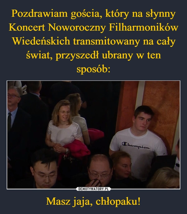 
    Pozdrawiam gościa, który na słynny Koncert Noworoczny Filharmoników Wiedeńskich transmitowany na cały świat, przyszedł ubrany w ten sposób: Masz jaja, chłopaku!