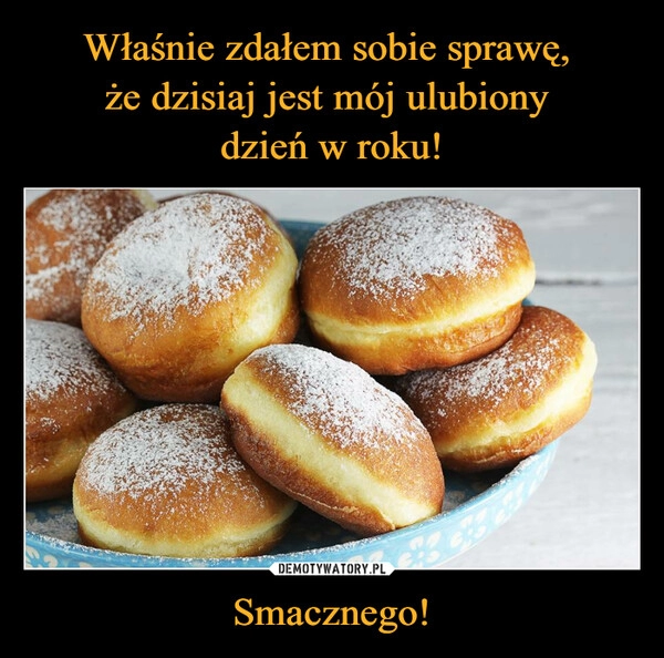 
    Właśnie zdałem sobie sprawę, 
że dzisiaj jest mój ulubiony 
dzień w roku! Smacznego!