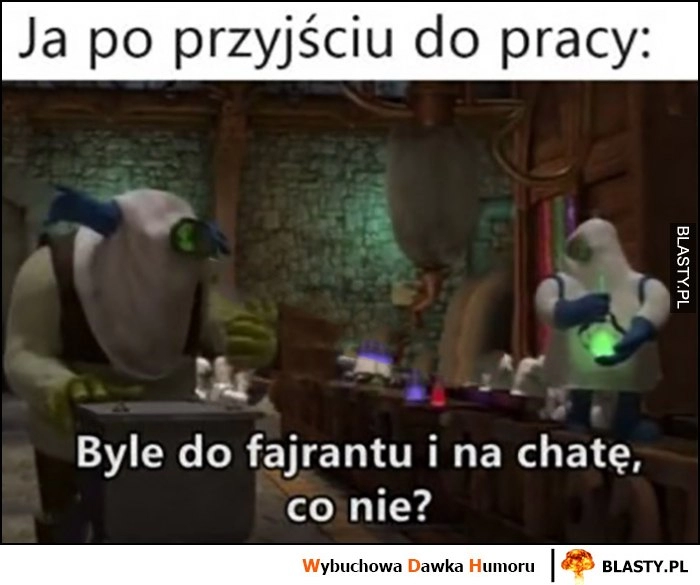 
    Ja po przyjściu do pracy: byle do fajrantu i na chatę, co nie?