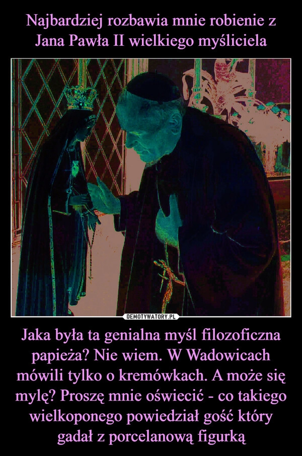 
    Najbardziej rozbawia mnie robienie z Jana Pawła II wielkiego myśliciela Jaka była ta genialna myśl filozoficzna papieża? Nie wiem. W Wadowicach mówili tylko o kremówkach. A może się mylę? Proszę mnie oświecić - co takiego wielkoponego powiedział gość który gadał z porcelanową figurką