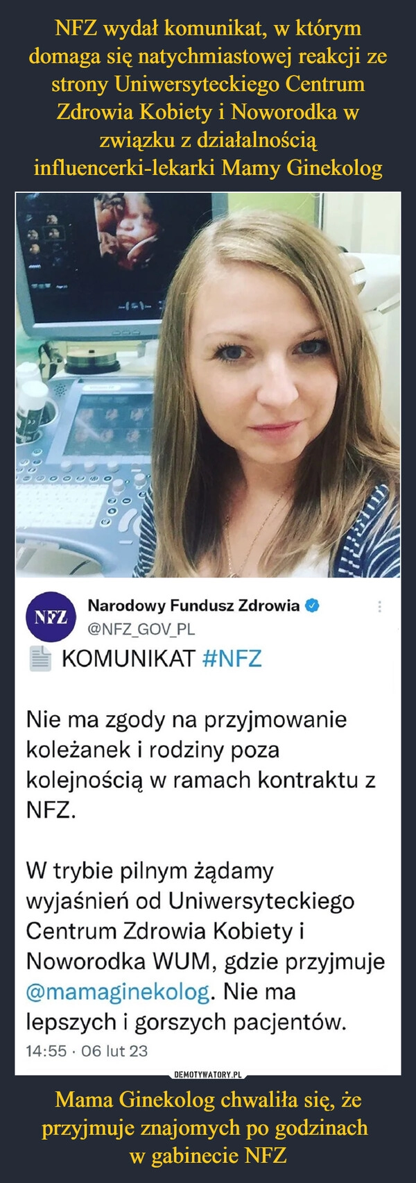 
    NFZ wydał komunikat, w którym domaga się natychmiastowej reakcji ze strony Uniwersyteckiego Centrum Zdrowia Kobiety i Noworodka w związku z działalnością influencerki-lekarki Mamy Ginekolog Mama Ginekolog chwaliła się, że przyjmuje znajomych po godzinach
w gabinecie NFZ 