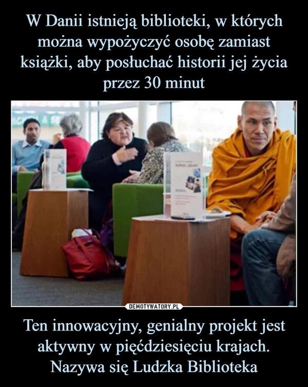 
    W Danii istnieją biblioteki, w których
można wypożyczyć osobę zamiast
książki, aby posłuchać historii jej życia przez 30 minut Ten innowacyjny, genialny projekt jest aktywny w pięćdziesięciu krajach. Nazywa się Ludzka Biblioteka