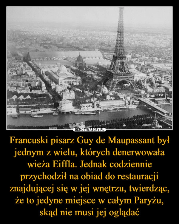 
    Francuski pisarz Guy de Maupassant był jednym z wielu, których denerwowała wieża Eiffla. Jednak codziennie przychodził na obiad do restauracji znajdującej się w jej wnętrzu, twierdząc, że to jedyne miejsce w całym Paryżu, skąd nie musi jej oglądać
