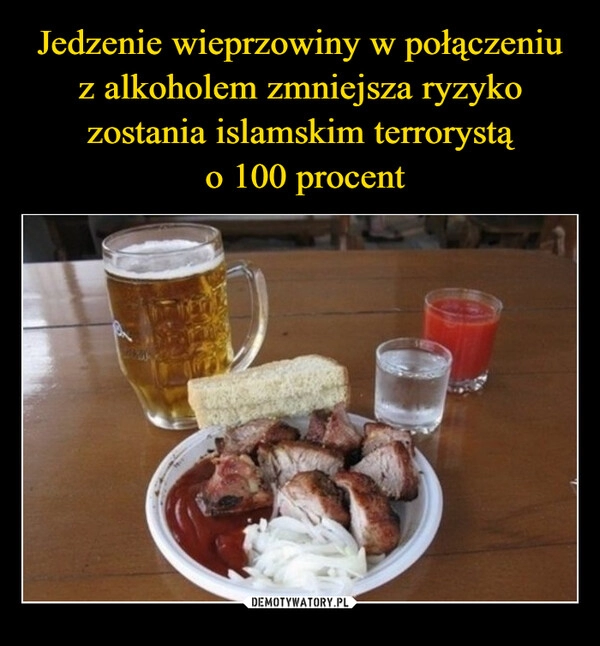 
    Jedzenie wieprzowiny w połączeniu z alkoholem zmniejsza ryzyko zostania islamskim terrorystą
 o 100 procent