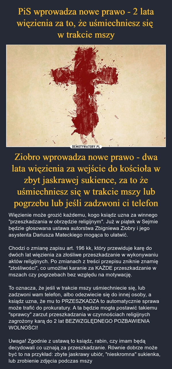 
    PiS wprowadza nowe prawo - 2 lata więzienia za to, że uśmiechniesz się 
w trakcie mszy Ziobro wprowadza nowe prawo - dwa lata więzienia za wejście do kościoła w zbyt jaskrawej sukience, za to że uśmiechniesz się w trakcie mszy lub pogrzebu lub jeśli zadzwoni ci telefon