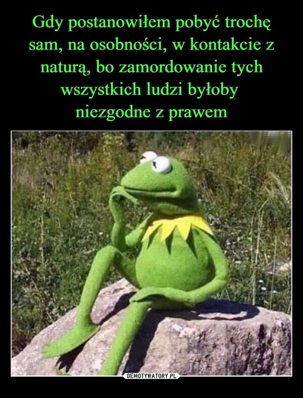 
    Gdy postanowiłem pobyć trochę sam, na osobności, w kontakcie z naturą, bo zamordowanie tych wszystkich ludzi byłoby 
niezgodne z prawem