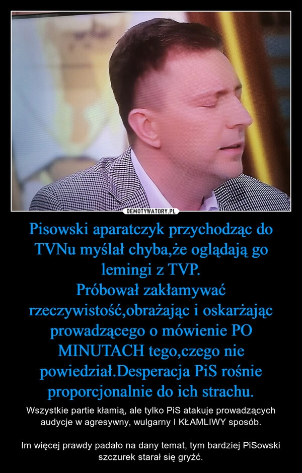 
    Pisowski aparatczyk przychodząc do TVNu myślał chyba,że oglądają go lemingi z TVP.
Próbował zakłamywać rzeczywistość,obrażając i oskarżając prowadzącego o mówienie PO MINUTACH tego,czego nie powiedział.Desperacja PiS rośnie proporcjonalnie do ich strachu.