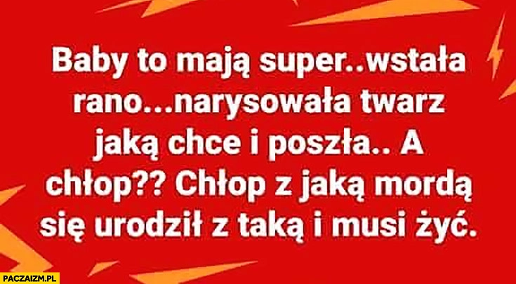 
    Baby to mają super wstała rano narysowała twarz jaką chce i poszła, a chłop z jaką mordą się urodził z taką musi żyć