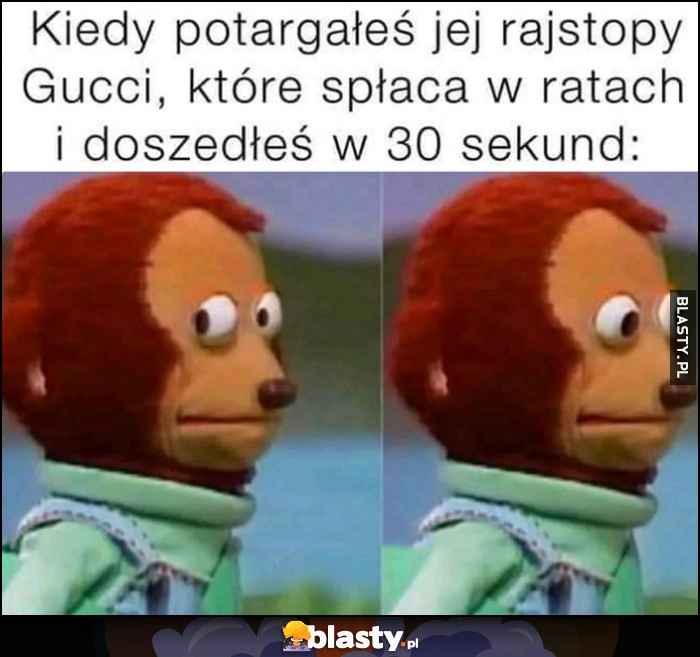 
    Kiedy potargałeś jej rajstopy Gucci, które spłaca w ratach i doszedłeś w 30 sekund