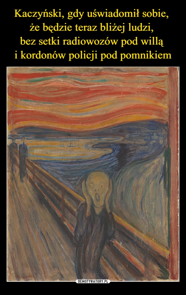 
    Kaczyński, gdy uświadomił sobie, 
że będzie teraz bliżej ludzi, 
bez setki radiowozów pod willą 
i kordonów policji pod pomnikiem