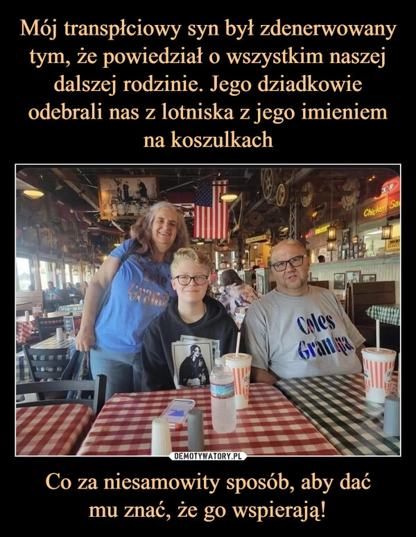 
    Mój transpłciowy syn był zdenerwowany tym, że powiedział o wszystkim naszej dalszej rodzinie. Jego dziadkowie odebrali nas z lotniska z jego imieniem na koszulkach Co za niesamowity sposób, aby dać
mu znać, że go wspierają!