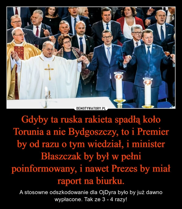 
    Gdyby ta ruska rakieta spadłą koło Torunia a nie Bydgoszczy, to i Premier by od razu o tym wiedział, i minister Błaszczak by był w pełni poinformowany, i nawet Prezes by miał raport na biurku.