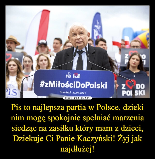 
    Pis to najlepsza partia w Polsce, dzieki nim mogę spokojnie spełniać marzenia siedząc na zasiłku który mam z dzieci, Dziekuje Ci Panie Kaczyński! Żyj jak najdłużej!