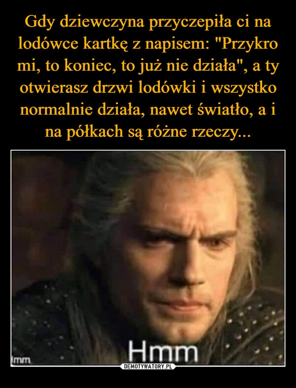 
    Gdy dziewczyna przyczepiła ci na lodówce kartkę z napisem: "Przykro mi, to koniec, to już nie działa", a ty otwierasz drzwi lodówki i wszystko normalnie działa, nawet światło, a i na półkach są różne rzeczy...