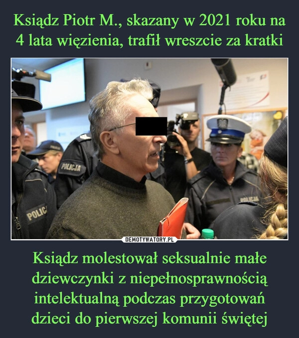 
    
Ksiądz Piotr M., skazany w 2021 roku na 4 lata więzienia, trafił wreszcie za kratki Ksiądz molestował seksualnie małe dziewczynki z niepełnosprawnością intelektualną podczas przygotowań dzieci do pierwszej komunii świętej 