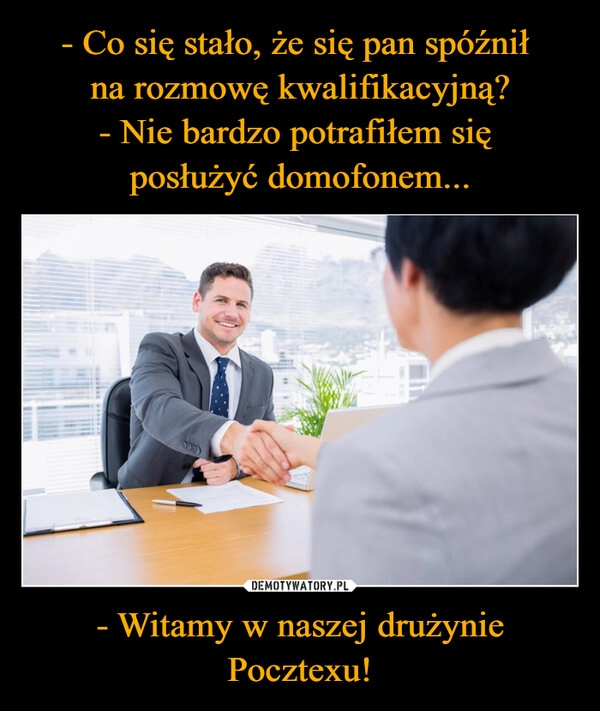 
    - Co się stało, że się pan spóźnił 
na rozmowę kwalifikacyjną?
- Nie bardzo potrafiłem się 
posłużyć domofonem... - Witamy w naszej drużynie Pocztexu!