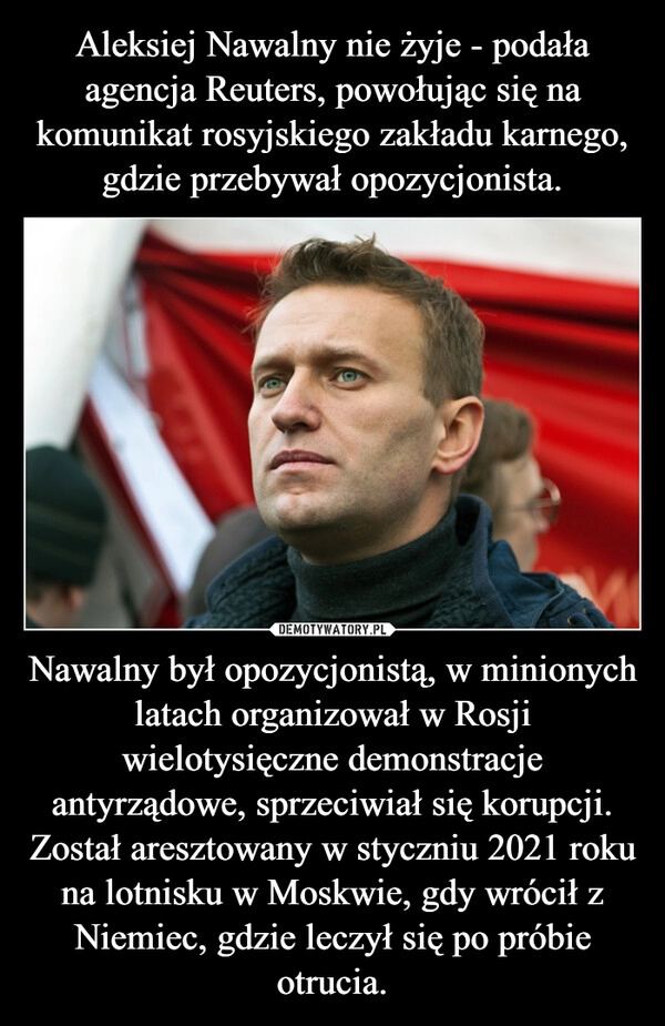 
    Aleksiej Nawalny nie żyje - podała agencja Reuters, powołując się na komunikat rosyjskiego zakładu karnego, gdzie przebywał opozycjonista. Nawalny był opozycjonistą, w minionych latach organizował w Rosji wielotysięczne demonstracje antyrządowe, sprzeciwiał się korupcji. Został aresztowany w styczniu 2021 roku na lotnisku w Moskwie, gdy wrócił z Niemiec, gdzie leczył się po próbie otrucia.