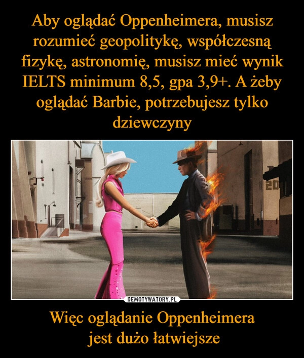 
    Aby oglądać Oppenheimera, musisz rozumieć geopolitykę, współczesną fizykę, astronomię, musisz mieć wynik IELTS minimum 8,5, gpa 3,9+. A żeby oglądać Barbie, potrzebujesz tylko dziewczyny Więc oglądanie Oppenheimera
 jest dużo łatwiejsze