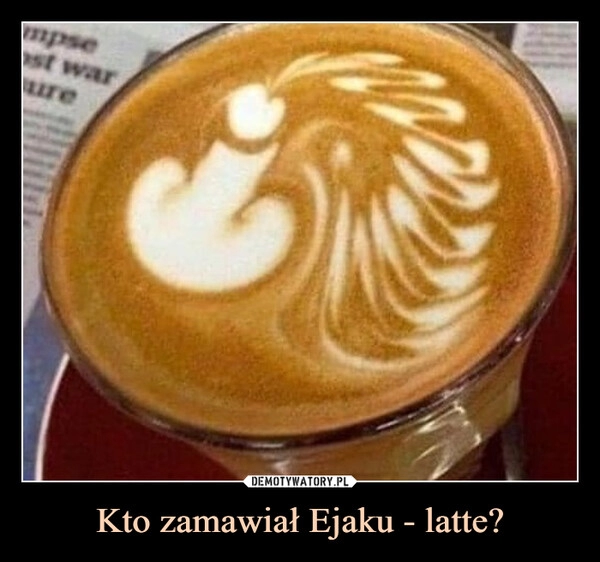 
    Kto zamawiał Ejaku - latte? 