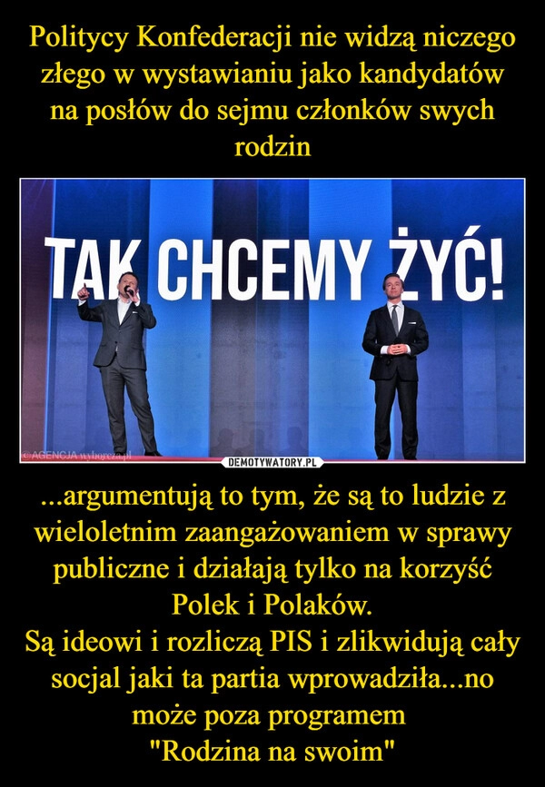 
    Politycy Konfederacji nie widzą niczego złego w wystawianiu jako kandydatów na posłów do sejmu członków swych rodzin ...argumentują to tym, że są to ludzie z wieloletnim zaangażowaniem w sprawy publiczne i działają tylko na korzyść Polek i Polaków.
Są ideowi i rozliczą PIS i zlikwidują cały socjal jaki ta partia wprowadziła...no może poza programem 
"Rodzina na swoim"