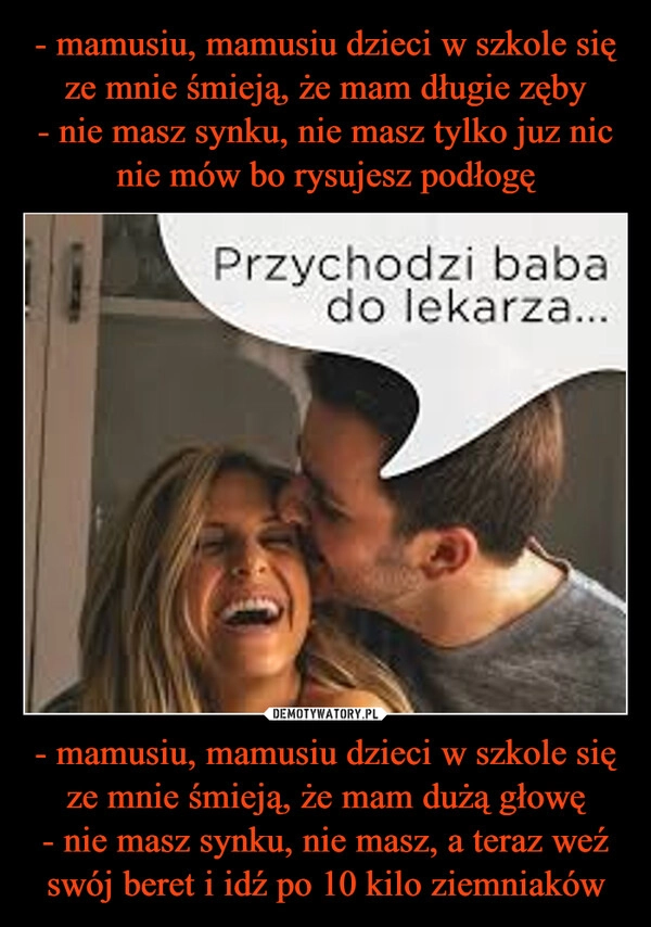 
    - mamusiu, mamusiu dzieci w szkole się ze mnie śmieją, że mam długie zęby
- nie masz synku, nie masz tylko juz nic nie mów bo rysujesz podłogę - mamusiu, mamusiu dzieci w szkole się ze mnie śmieją, że mam dużą głowę
- nie masz synku, nie masz, a teraz weź swój beret i idź po 10 kilo ziemniaków