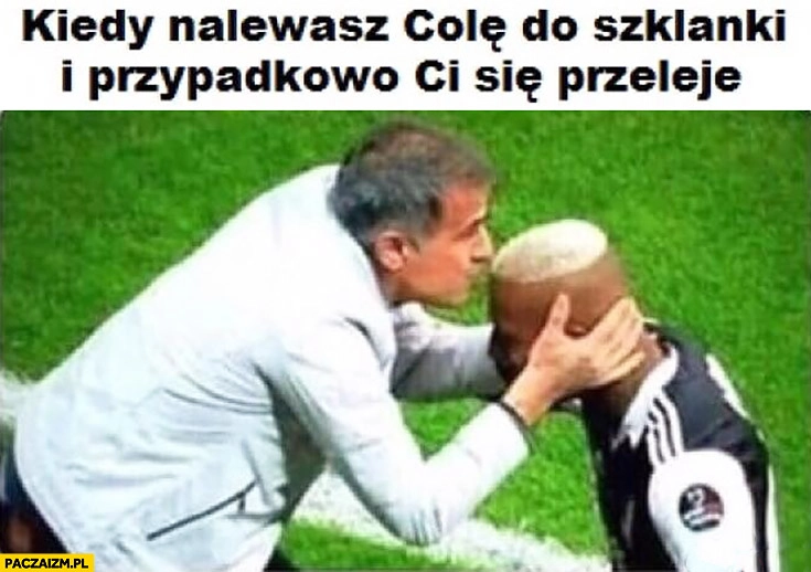 
    Kiedy nalewasz colę do szklanki i przypadkowo Ci się przeleje całuje piłkarza w głowę czoło