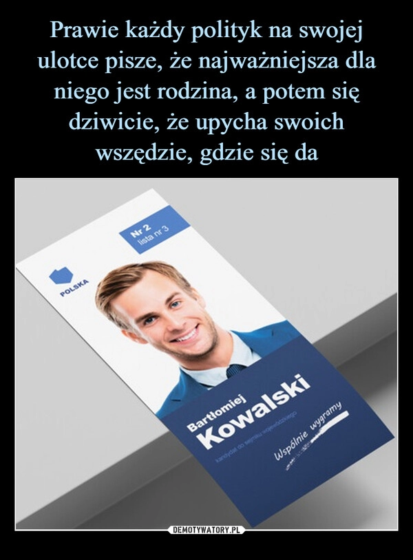 
    Prawie każdy polityk na swojej ulotce pisze, że najważniejsza dla niego jest rodzina, a potem się dziwicie, że upycha swoich wszędzie, gdzie się da