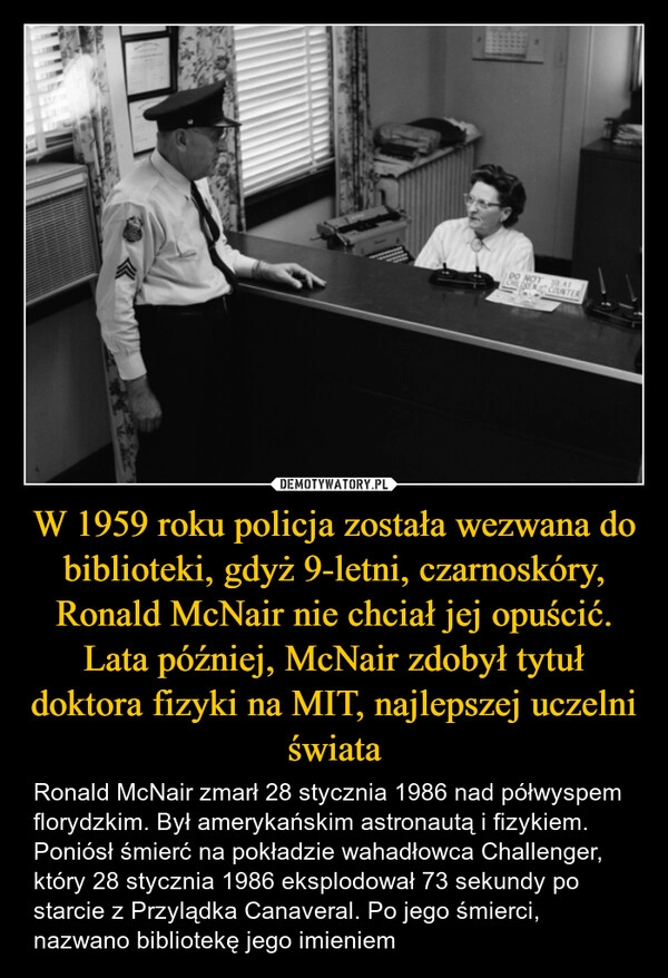 
    W 1959 roku policja została wezwana do biblioteki, gdyż 9-letni, czarnoskóry, Ronald McNair nie chciał jej opuścić. Lata później, McNair zdobył tytuł doktora fizyki na MIT, najlepszej uczelni świata