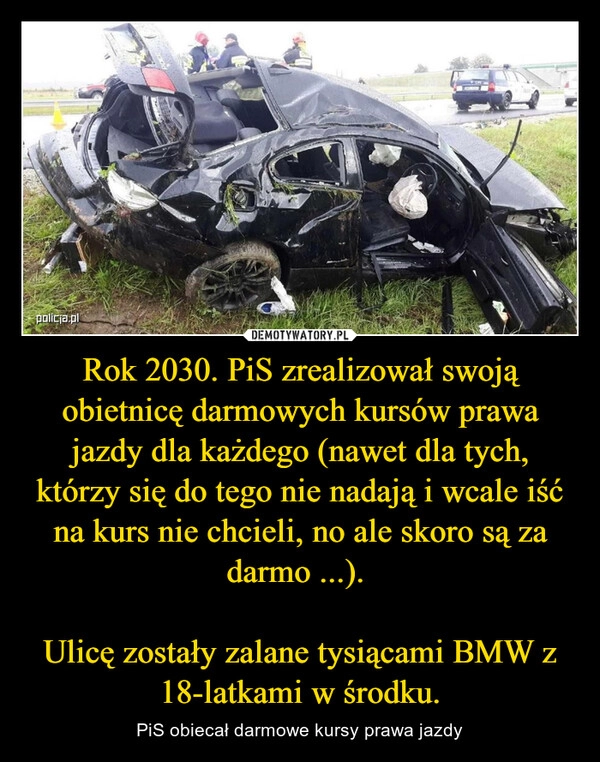 
    Rok 2030. PiS zrealizował swoją obietnicę darmowych kursów prawa jazdy dla każdego (nawet dla tych, którzy się do tego nie nadają i wcale iść na kurs nie chcieli, no ale skoro są za darmo ...). 

Ulicę zostały zalane tysiącami BMW z 18-latkami w środku.