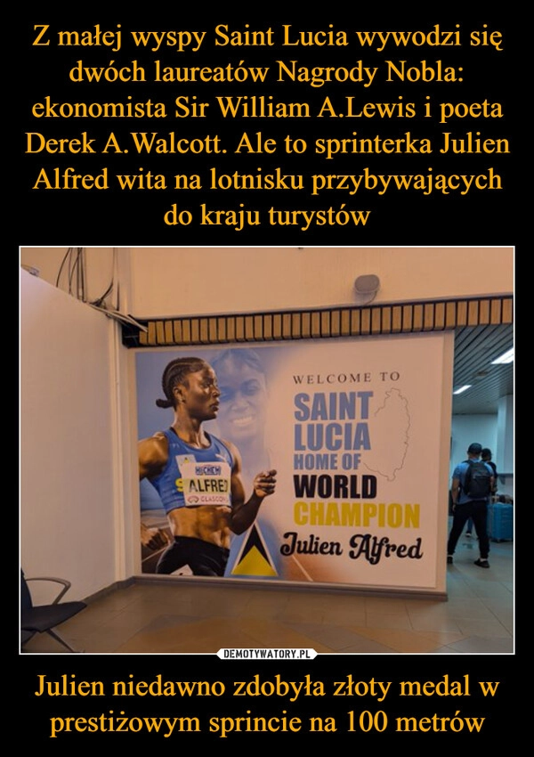 
    Z małej wyspy Saint Lucia wywodzi się dwóch laureatów Nagrody Nobla: ekonomista Sir William A.Lewis i poeta Derek A.Walcott. Ale to sprinterka Julien Alfred wita na lotnisku przybywających do kraju turystów Julien niedawno zdobyła złoty medal w prestiżowym sprincie na 100 metrów