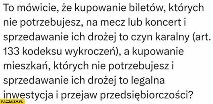 
    Kupowanie biletów których nie potrzebujesz i sprzedawanie drożej to czyn karalny ale mieszkań to legalna inwestycja i przejaw przedsiębiorczości