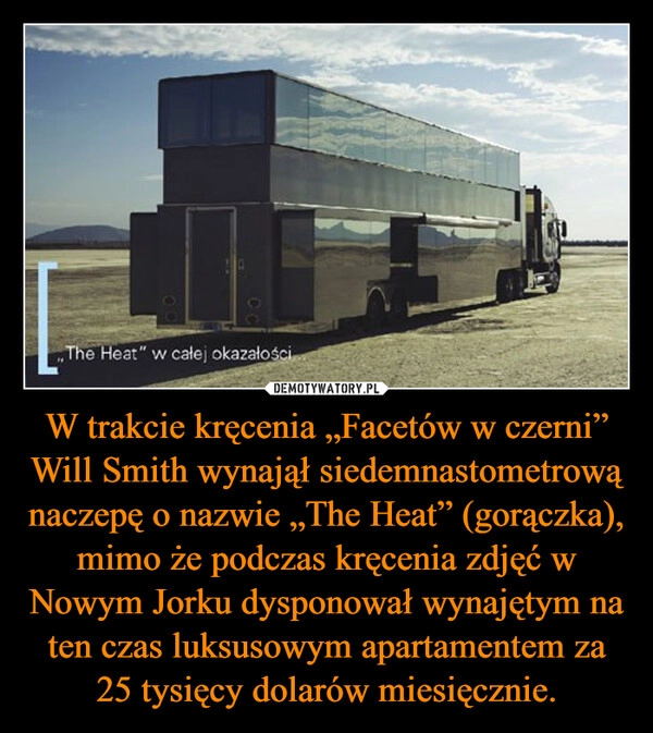 
    W trakcie kręcenia „Facetów w czerni” Will Smith wynajął siedemnastometrową naczepę o nazwie „The Heat” (gorączka), mimo że podczas kręcenia zdjęć w Nowym Jorku dysponował wynajętym na ten czas luksusowym apartamentem za 25 tysięcy dolarów miesięcznie.