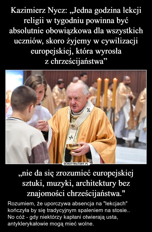 
    Kazimierz Nycz: „Jedna godzina lekcji religii w tygodniu powinna być absolutnie obowiązkowa dla wszystkich uczniów, skoro żyjemy w cywilizacji europejskiej, która wyrosła z chrześcijaństwa” „nie da się zrozumieć europejskiej sztuki, muzyki, architektury bez znajomości chrześcijaństwa."