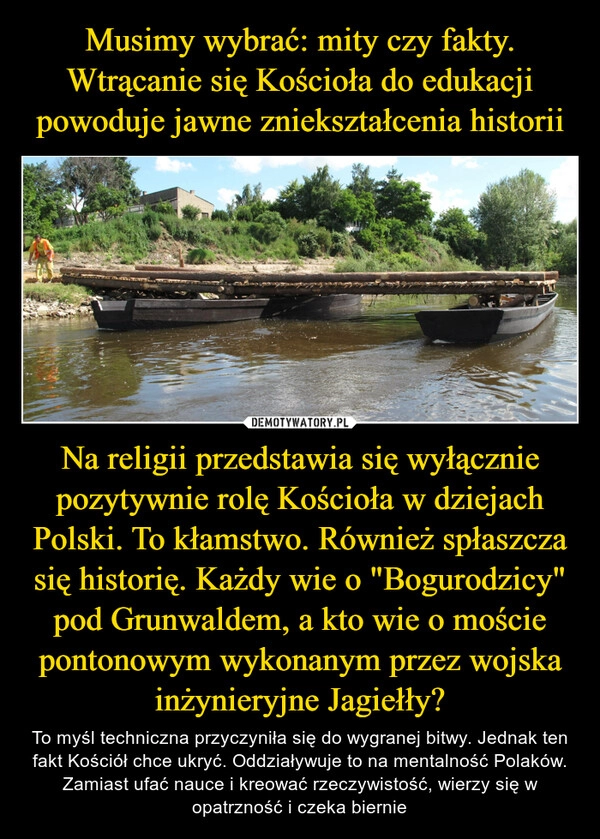 
    Musimy wybrać: mity czy fakty.
Wtrącanie się Kościoła do edukacji powoduje jawne zniekształcenia historii Na religii przedstawia się wyłącznie pozytywnie rolę Kościoła w dziejach Polski. To kłamstwo. Również spłaszcza się historię. Każdy wie o "Bogurodzicy" pod Grunwaldem, a kto wie o moście pontonowym wykonanym przez wojska inżynieryjne Jagiełły? 