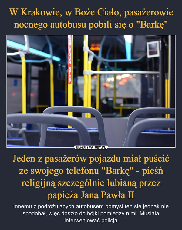 
    W Krakowie, w Boże Ciało, pasażerowie nocnego autobusu pobili się o "Barkę" Jeden z pasażerów pojazdu miał puścić ze swojego telefonu "Barkę" - pieśń religijną szczególnie lubianą przez papieża Jana Pawła II