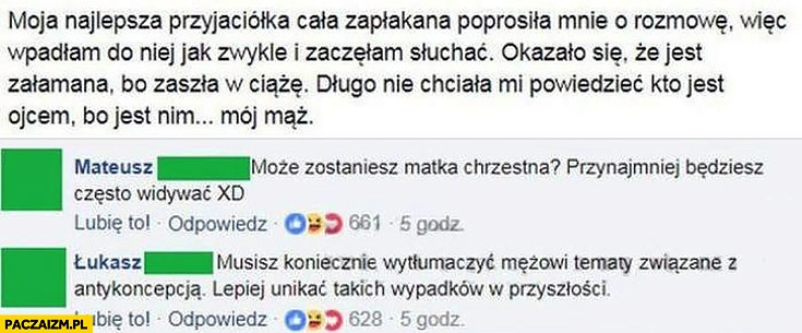 
    Przyjaciółka poprosiła o rozmowę, zaszła w ciążę, ojcem jest mój mąż. Może zostaniesz matką chrzestną, musisz wytłumaczyć mężowi tematy związane z antykoncepcją post na facebooku