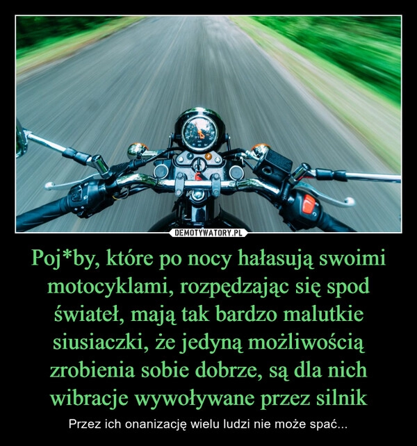 
    Poj*by, które po nocy hałasują swoimi motocyklami, rozpędzając się spod świateł, mają tak bardzo malutkie siusiaczki, że jedyną możliwością zrobienia sobie dobrze, są dla nich wibracje wywoływane przez silnik