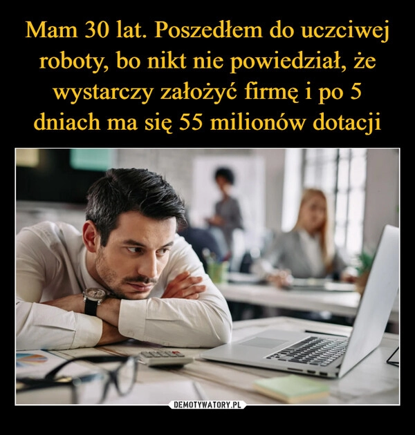 
    Mam 30 lat. Poszedłem do uczciwej roboty, bo nikt nie powiedział, że wystarczy założyć firmę i po 5 dniach ma się 55 milionów dotacji