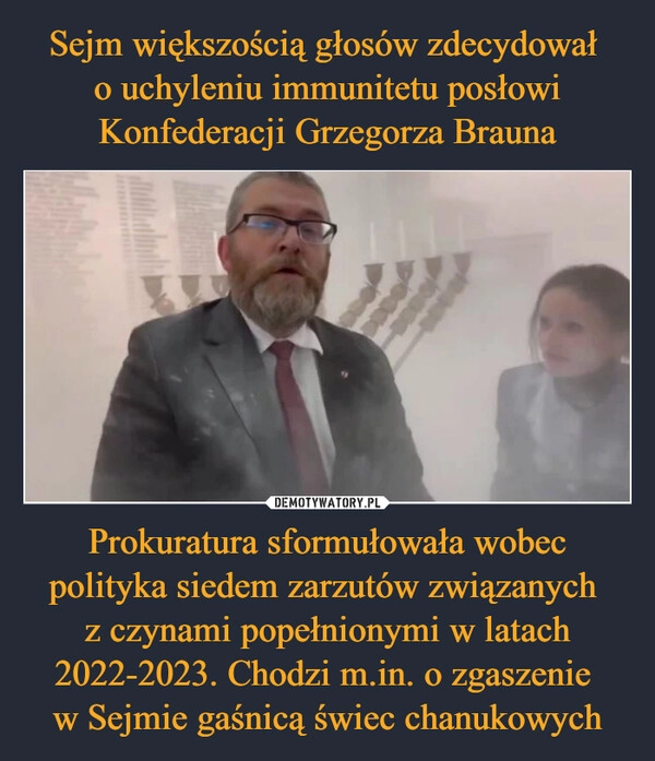 
    Sejm większością głosów zdecydował 
o uchyleniu immunitetu posłowi Konfederacji Grzegorza Brauna Prokuratura sformułowała wobec polityka siedem zarzutów związanych 
z czynami popełnionymi w latach 2022-2023. Chodzi m.in. o zgaszenie 
w Sejmie gaśnicą świec chanukowych