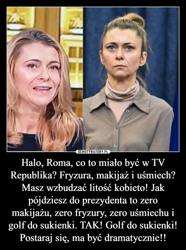 
    Halo, Roma, co to miało być w TV Republika? Fryzura, makijaż i uśmiech? Masz wzbudzać litość kobieto! Jak pójdziesz do prezydenta to zero makijażu, zero fryzury, zero uśmiechu i golf do sukienki. TAK! Golf do sukienki! Postaraj się, ma być dramatycznie!!