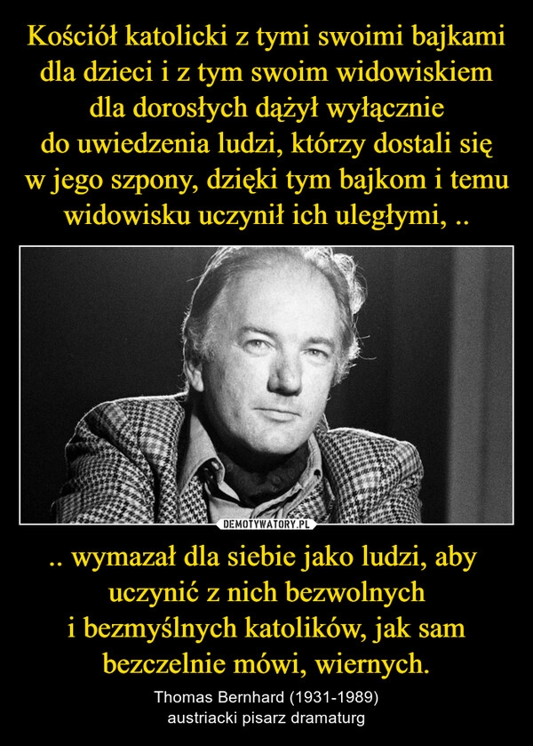 
    Kościół katolicki z tymi swoimi bajkami dla dzieci i z tym swoim widowiskiem dla dorosłych dążył wyłącznie do uwiedzenia ludzi, którzy dostali się w jego szpony, dzięki tym bajkom i temu widowisku uczynił ich uległymi, .. .. wymazał dla siebie jako ludzi, aby  uczynić z nich bezwolnych i bezmyślnych katolików, jak sam bezczelnie mówi, wiernych.