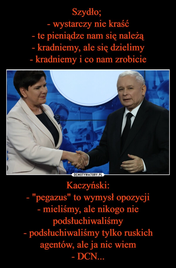 
    Szydło; 
- wystarczy nie kraść
- te pieniądze nam się należą
- kradniemy, ale się dzielimy
- kradniemy i co nam zrobicie Kaczyński:
- "pegazus" to wymysł opozycji
- mieliśmy, ale nikogo nie podsłuchiwaliśmy
- podsłuchiwaliśmy tylko ruskich agentów, ale ja nic wiem
- DCN...