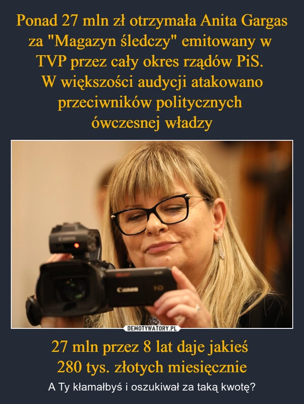 
    Ponad 27 mln zł otrzymała Anita Gargas za "Magazyn śledczy" emitowany w 
TVP przez cały okres rządów PiS. 
W większości audycji atakowano przeciwników politycznych 
ówczesnej władzy 27 mln przez 8 lat daje jakieś 
280 tys. złotych miesięcznie