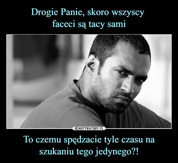 
    Drogie Panie, skoro wszyscy 
faceci są tacy sami To czemu spędzacie tyle czasu na szukaniu tego jedynego?!