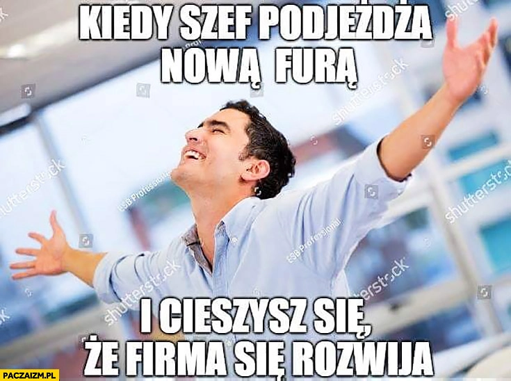 
    Kiedy szef podjeżdża nową furą i cieszysz się, że firma się rozwija szczęśliwy facet