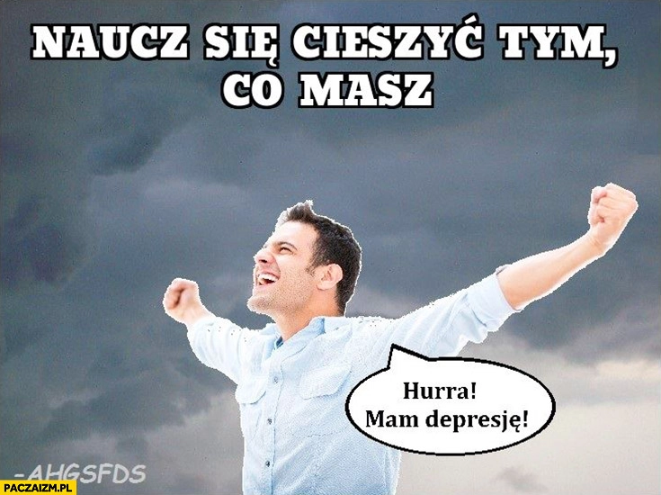 
    Naucz się cieszyć tym co masz hurra mam depresje