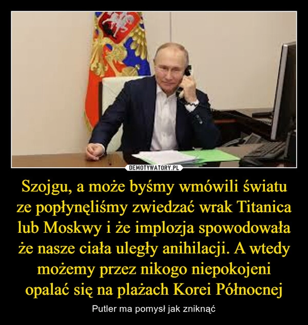 
    Szojgu, a może byśmy wmówili światu ze popłynęliśmy zwiedzać wrak Titanica lub Moskwy i że implozja spowodowała że nasze ciała uległy anihilacji. A wtedy możemy przez nikogo niepokojeni opalać się na plażach Korei Północnej